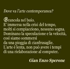 Dove va l'arte contemporanea? Brancola nel buio. E' immersa nella crisi del tempo, molti si compiacciono, nessuno sogna. Dominano la speculazione e la velocità, così siamo sommersi da una pioggia di cianfrusaglie. L'arte è lenta, non può avere i tempi di una rielaborazione al computer. Gian Enzo Sperone.